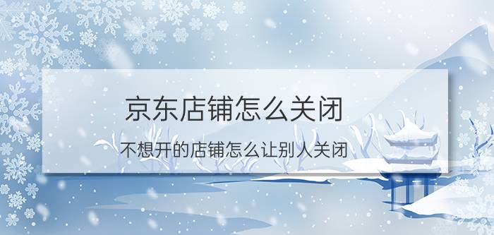 京东店铺怎么关闭 不想开的店铺怎么让别人关闭？